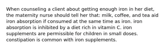 When counseling a client about getting enough iron in her diet, the maternity nurse should tell her that: milk, coffee, and tea aid iron absorption if consumed at the same time as iron. iron absorption is inhibited by a diet rich in vitamin C. iron supplements are permissible for children in small doses. constipation is common with iron supplements.