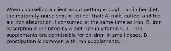 When counseling a client about getting enough iron in her diet, the maternity nurse should tell her that: A. milk, coffee, and tea aid iron absorption if consumed at the same time as iron. B. iron absorption is inhibited by a diet rich in vitamin C. C. iron supplements are permissible for children in small doses. D. constipation is common with iron supplements.