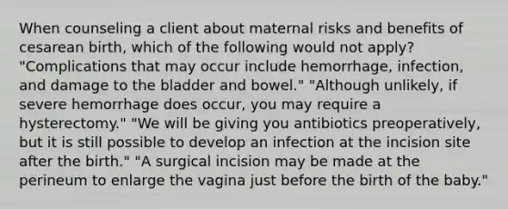 When counseling a client about maternal risks and benefits of cesarean birth, which of the following would not apply? "Complications that may occur include hemorrhage, infection, and damage to the bladder and bowel." "Although unlikely, if severe hemorrhage does occur, you may require a hysterectomy." "We will be giving you antibiotics preoperatively, but it is still possible to develop an infection at the incision site after the birth." "A surgical incision may be made at the perineum to enlarge the vagina just before the birth of the baby."