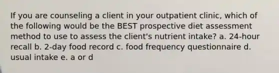 If you are counseling a client in your outpatient clinic, which of the following would be the BEST prospective diet assessment method to use to assess the client's nutrient intake? a. 24-hour recall b. 2-day food record c. food frequency questionnaire d. usual intake e. a or d