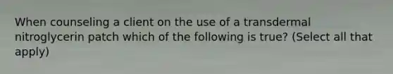 When counseling a client on the use of a transdermal nitroglycerin patch which of the following is true? (Select all that apply)