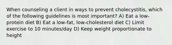 When counseling a client in ways to prevent cholecystitis, which of the following guidelines is most important? A) Eat a low-protein diet B) Eat a low-fat, low-cholesterol diet C) Limit exercise to 10 minutes/day D) Keep weight proportionate to height