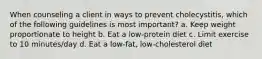 When counseling a client in ways to prevent cholecystitis, which of the following guidelines is most important? a. Keep weight proportionate to height b. Eat a low-protein diet c. Limit exercise to 10 minutes/day d. Eat a low-fat, low-cholesterol diet