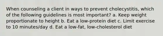 When counseling a client in ways to prevent cholecystitis, which of the following guidelines is most important? a. Keep weight proportionate to height b. Eat a low-protein diet c. Limit exercise to 10 minutes/day d. Eat a low-fat, low-cholesterol diet