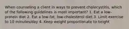 When counseling a client in ways to prevent cholecystitis, which of the following guidelines is most important? 1. Eat a low-protein diet 2. Eat a low-fat, low-cholesterol diet 3. Limit exercise to 10 minutes/day 4. Keep weight proportionate to height