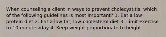 When counseling a client in ways to prevent cholecystitis, which of the following guidelines is most important? 1. Eat a low-protein diet 2. Eat a low-fat, low-cholesterol diet 3. Limit exercise to 10 minutes/day 4. Keep weight proportionate to height