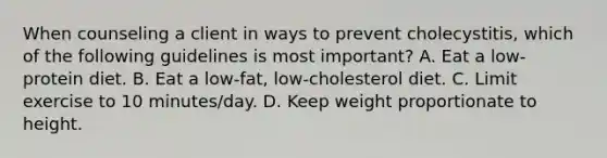 When counseling a client in ways to prevent cholecystitis, which of the following guidelines is most important? A. Eat a low-protein diet. B. Eat a low-fat, low-cholesterol diet. C. Limit exercise to 10 minutes/day. D. Keep weight proportionate to height.