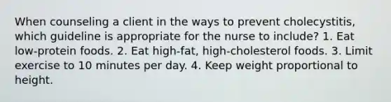 When counseling a client in the ways to prevent cholecystitis, which guideline is appropriate for the nurse to include? 1. Eat low-protein foods. 2. Eat high-fat, high-cholesterol foods. 3. Limit exercise to 10 minutes per day. 4. Keep weight proportional to height.