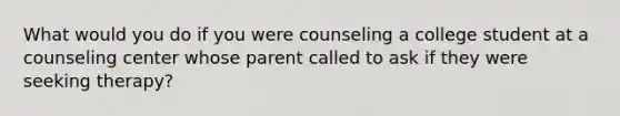 What would you do if you were counseling a college student at a counseling center whose parent called to ask if they were seeking therapy?