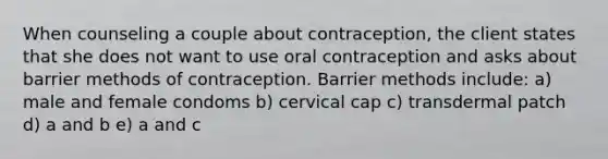 When counseling a couple about contraception, the client states that she does not want to use oral contraception and asks about barrier methods of contraception. Barrier methods include: a) male and female condoms b) cervical cap c) transdermal patch d) a and b e) a and c