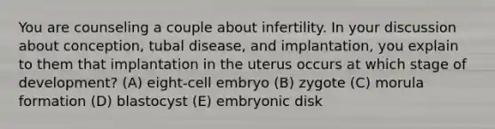 You are counseling a couple about infertility. In your discussion about conception, tubal disease, and implantation, you explain to them that implantation in the uterus occurs at which stage of development? (A) eight-cell embryo (B) zygote (C) morula formation (D) blastocyst (E) embryonic disk