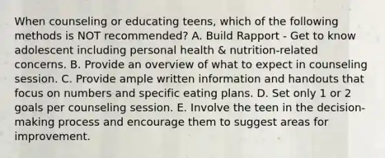 When counseling or educating teens, which of the following methods is NOT recommended? A. Build Rapport - Get to know adolescent including personal health & nutrition-related concerns. B. Provide an overview of what to expect in counseling session. C. Provide ample written information and handouts that focus on numbers and specific eating plans. D. Set only 1 or 2 goals per counseling session. E. Involve the teen in the decision-making process and encourage them to suggest areas for improvement.