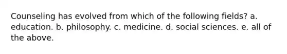 Counseling has evolved from which of the following fields? a. education. b. philosophy. c. medicine. d. social sciences. e. all of the above.