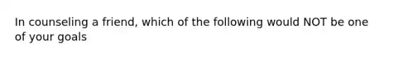 In counseling a friend, which of the following would NOT be one of your goals