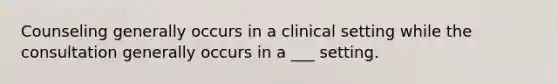 Counseling generally occurs in a clinical setting while the consultation generally occurs in a ___ setting.