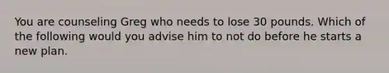 You are counseling Greg who needs to lose 30 pounds. Which of the following would you advise him to not do before he starts a new plan.