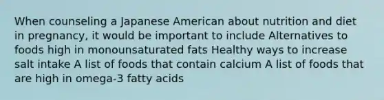 When counseling a Japanese American about nutrition and diet in pregnancy, it would be important to include Alternatives to foods high in monounsaturated fats Healthy ways to increase salt intake A list of foods that contain calcium A list of foods that are high in omega-3 fatty acids