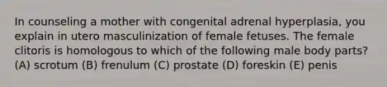 In counseling a mother with congenital adrenal hyperplasia, you explain in utero masculinization of female fetuses. The female clitoris is homologous to which of the following male body parts? (A) scrotum (B) frenulum (C) prostate (D) foreskin (E) penis