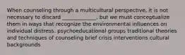 When counseling through a multicultural perspective, it is not necessary to discard _____________, but we must conceptualize them in ways that recognize the environmental influences on individual distress. psychoeducational groups traditional theories and techniques of counseling brief crisis interventions cultural backgrounds