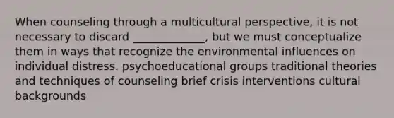 When counseling through a multicultural perspective, it is not necessary to discard _____________, but we must conceptualize them in ways that recognize the environmental influences on individual distress. psychoeducational groups traditional theories and techniques of counseling brief crisis interventions cultural backgrounds