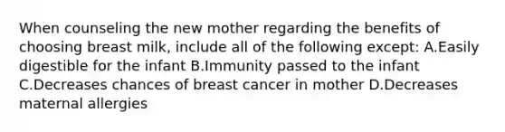 When counseling the new mother regarding the benefits of choosing breast milk, include all of the following except: A.Easily digestible for the infant B.Immunity passed to the infant C.Decreases chances of breast cancer in mother D.Decreases maternal allergies