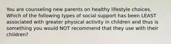 You are counseling new parents on healthy lifestyle choices. Which of the following types of social support has been LEAST associated with greater physical activity in children and thus is something you would NOT recommend that they use with their children?