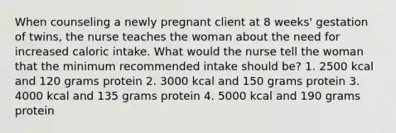 When counseling a newly pregnant client at 8 weeks' gestation of twins, the nurse teaches the woman about the need for increased caloric intake. What would the nurse tell the woman that the minimum recommended intake should be? 1. 2500 kcal and 120 grams protein 2. 3000 kcal and 150 grams protein 3. 4000 kcal and 135 grams protein 4. 5000 kcal and 190 grams protein