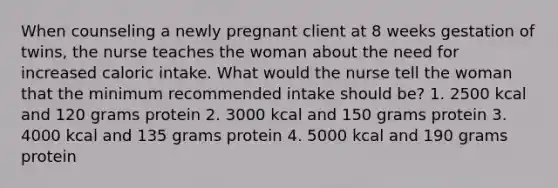 When counseling a newly pregnant client at 8 weeks gestation of twins, the nurse teaches the woman about the need for increased caloric intake. What would the nurse tell the woman that the minimum recommended intake should be? 1. 2500 kcal and 120 grams protein 2. 3000 kcal and 150 grams protein 3. 4000 kcal and 135 grams protein 4. 5000 kcal and 190 grams protein