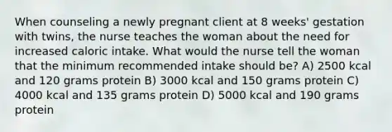 When counseling a newly pregnant client at 8 weeks' gestation with twins, the nurse teaches the woman about the need for increased caloric intake. What would the nurse tell the woman that the minimum recommended intake should be? A) 2500 kcal and 120 grams protein B) 3000 kcal and 150 grams protein C) 4000 kcal and 135 grams protein D) 5000 kcal and 190 grams protein