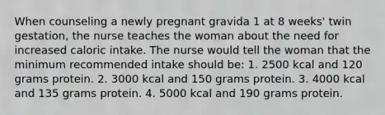 When counseling a newly pregnant gravida 1 at 8 weeks' twin gestation, the nurse teaches the woman about the need for increased caloric intake. The nurse would tell the woman that the minimum recommended intake should be: 1. 2500 kcal and 120 grams protein. 2. 3000 kcal and 150 grams protein. 3. 4000 kcal and 135 grams protein. 4. 5000 kcal and 190 grams protein.