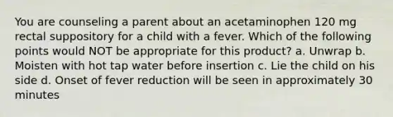 You are counseling a parent about an acetaminophen 120 mg rectal suppository for a child with a fever. Which of the following points would NOT be appropriate for this product? a. Unwrap b. Moisten with hot tap water before insertion c. Lie the child on his side d. Onset of fever reduction will be seen in approximately 30 minutes