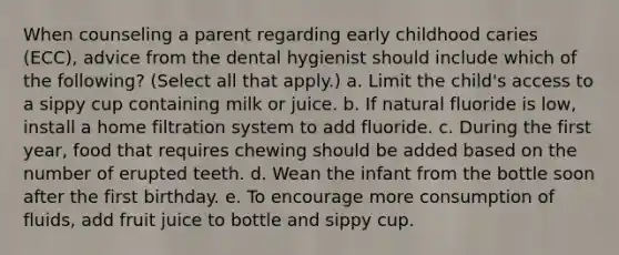 When counseling a parent regarding early childhood caries (ECC), advice from the dental hygienist should include which of the following? (Select all that apply.) a. Limit the child's access to a sippy cup containing milk or juice. b. If natural fluoride is low, install a home filtration system to add fluoride. c. During the first year, food that requires chewing should be added based on the number of erupted teeth. d. Wean the infant from the bottle soon after the first birthday. e. To encourage more consumption of fluids, add fruit juice to bottle and sippy cup.