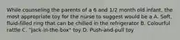 While counseling the parents of a 6 and 1/2 month old infant, the most appropriate toy for the nurse to suggest would be a A. Soft, fluid-filled ring that can be chilled in the refrigerator B. Colourful rattle C. "Jack-in-the-box" toy D. Push-and-pull toy