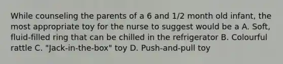 While counseling the parents of a 6 and 1/2 month old infant, the most appropriate toy for the nurse to suggest would be a A. Soft, fluid-filled ring that can be chilled in the refrigerator B. Colourful rattle C. "Jack-in-the-box" toy D. Push-and-pull toy