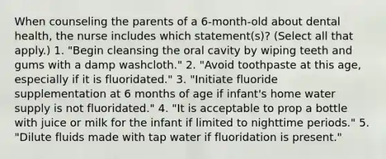 When counseling the parents of a 6-month-old about dental health, the nurse includes which statement(s)? (Select all that apply.) 1. "Begin cleansing the oral cavity by wiping teeth and gums with a damp washcloth." 2. "Avoid toothpaste at this age, especially if it is fluoridated." 3. "Initiate fluoride supplementation at 6 months of age if infant's home water supply is not fluoridated." 4. "It is acceptable to prop a bottle with juice or milk for the infant if limited to nighttime periods." 5. "Dilute fluids made with tap water if fluoridation is present."