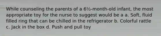 While counseling the parents of a 6½-month-old infant, the most appropriate toy for the nurse to suggest would be a a. Soft, fluid filled ring that can be chilled in the refrigerator b. Colorful rattle c. Jack in the box d. Push and pull toy