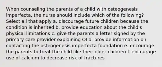 When counseling the parents of a child with osteogenesis imperfecta, the nurse should include which of the following? Select all that apply a. discourage future children because the condition is inherited b. provide education about the child's physical limitations c. give the parents a letter signed by the primary care provider explaining OI d. provide information on contacting the osteogenesis imperfecta foundation e. encourage the parents to treat the child like their older children f. encourage use of calcium to decrease risk of fractures