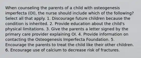 When counseling the parents of a child with osteogenesis imperfecta (OI), the nurse should include which of the following? Select all that apply. 1. Discourage future children because the condition is inherited. 2. Provide education about the child's physical limitations. 3. Give the parents a letter signed by the primary care provider explaining OI. 4. Provide information on contacting the Osteogenesis Imperfecta Foundation. 5. Encourage the parents to treat the child like their other children. 6. Encourage use of calcium to decrease risk of fractures.