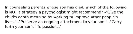 In counseling parents whose son has died, which of the following is NOT a strategy a psychologist might recommend? -"Give the child's death meaning by working to improve other people's lives." -"Preserve an ongoing attachment to your son." -"Carry forth your son's life passions."