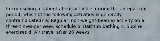 In counseling a patient about activities during the antepartum period, which of the following activities is generally contraindicated? a: Regular, non-weight-bearing activity on a three-times-per-week schedule b: Bathtub bathing c: Supine exercises d: Air travel after 28 weeks