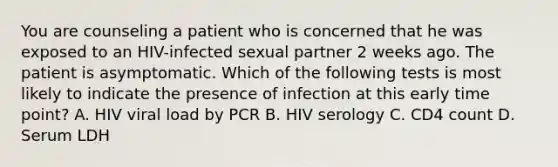 You are counseling a patient who is concerned that he was exposed to an HIV-infected sexual partner 2 weeks ago. The patient is asymptomatic. Which of the following tests is most likely to indicate the presence of infection at this early time point? A. HIV viral load by PCR B. HIV serology C. CD4 count D. Serum LDH