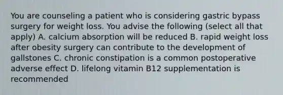 You are counseling a patient who is considering gastric bypass surgery for weight loss. You advise the following (select all that apply) A. calcium absorption will be reduced B. rapid weight loss after obesity surgery can contribute to the development of gallstones C. chronic constipation is a common postoperative adverse effect D. lifelong vitamin B12 supplementation is recommended