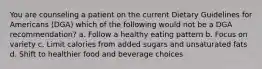 You are counseling a patient on the current Dietary Guidelines for Americans (DGA) which of the following would not be a DGA recommendation? a. Follow a healthy eating pattern b. Focus on variety c. Limit calories from added sugars and unsaturated fats d. Shift to healthier food and beverage choices