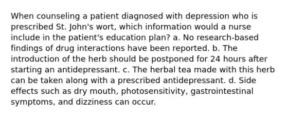 When counseling a patient diagnosed with depression who is prescribed St. John's wort, which information would a nurse include in the patient's education plan? a. No research-based findings of drug interactions have been reported. b. The introduction of the herb should be postponed for 24 hours after starting an antidepressant. c. The herbal tea made with this herb can be taken along with a prescribed antidepressant. d. Side effects such as dry mouth, photosensitivity, gastrointestinal symptoms, and dizziness can occur.