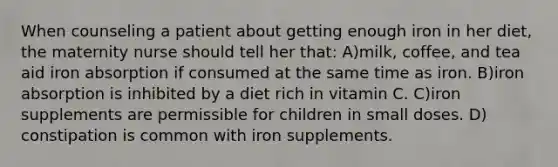 When counseling a patient about getting enough iron in her diet, the maternity nurse should tell her that: A)milk, coffee, and tea aid iron absorption if consumed at the same time as iron. B)iron absorption is inhibited by a diet rich in vitamin C. C)iron supplements are permissible for children in small doses. D) constipation is common with iron supplements.