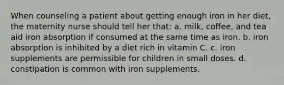 When counseling a patient about getting enough iron in her diet, the maternity nurse should tell her that: a. milk, coffee, and tea aid iron absorption if consumed at the same time as iron. b. iron absorption is inhibited by a diet rich in vitamin C. c. iron supplements are permissible for children in small doses. d. constipation is common with iron supplements.