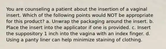 You are counseling a patient about the insertion of a vaginal insert. Which of the following points would NOT be appropriate for this product? a. Unwrap the packaging around the insert. b. Place the insert into the applicator if one is provided. c. Insert the suppository 1 inch into the vagina with an index finger. d. Using a panty liner can help minimize staining of clothing.