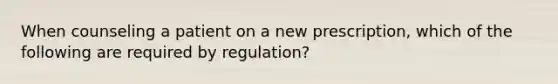 When counseling a patient on a new prescription, which of the following are required by regulation?