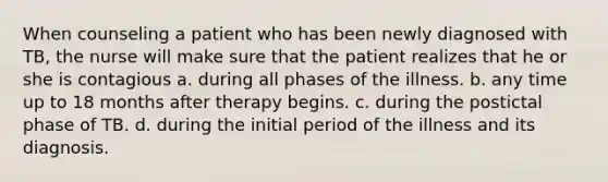 When counseling a patient who has been newly diagnosed with TB, the nurse will make sure that the patient realizes that he or she is contagious a. during all phases of the illness. b. any time up to 18 months after therapy begins. c. during the postictal phase of TB. d. during the initial period of the illness and its diagnosis.