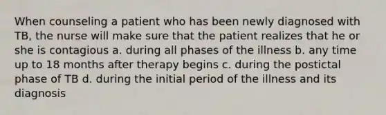 When counseling a patient who has been newly diagnosed with TB, the nurse will make sure that the patient realizes that he or she is contagious a. during all phases of the illness b. any time up to 18 months after therapy begins c. during the postictal phase of TB d. during the initial period of the illness and its diagnosis